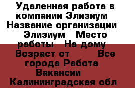 Удаленная работа в компании Элизиум › Название организации ­ Элизиум › Место работы ­ На дому › Возраст от ­ 16 - Все города Работа » Вакансии   . Калининградская обл.,Пионерский г.